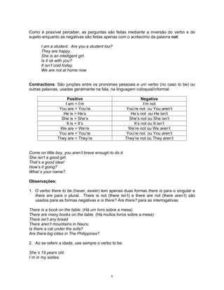 Como é possível perceber, as perguntas são feitas mediante a inversão do verbo e do
sujeito enquanto as negativas são feitas apenas com o acréscimo da palavra not:

      I am a student. Are you a student too?
      They are happy.
      She is an intelligent girl.
      Is it ok with you?
      It isn’t cold today.
      We are not at home now.


Contractions: São junções entre os pronomes pessoais e um verbo (no caso to be) ou
outras palavras, usadas geralmente na fala, na linguagem coloquial/informal:

                    Positive                                     Negative
                   I am = I’m                                     I’m not
                You are = You’re                        You’re not ou You aren’t
                  He is = He’s                             He’s not ou He isn’t
                 She is = She’s                           She’s not ou She isn’t
                    It is = It’s                            It’s not ou It isn’t
                We are = We’re                           We’re not ou We aren’t
                You are = You’re                        You’re not ou You aren’t
               They are = They’re                       They’re not ou They aren’t


Come on little boy, you aren’t brave enough to do it.
She isn’t a good girl.
That’s a good idea!
How’s it going?
What´s your name?

Observações:

1. O verbo there to be (haver, existir) tem apenas duas formas there is para o singular e
   there are para o plural. There is not (there isn’t) e there are not (there aren’t) são
   usados para as formas negativas e is there? Are there? para as interrogativas:

There is a book on the table. (Há um livro sobre a mesa)
There are many books on the table. (Há muitos livros sobre a mesa)
There isn’t any bread.
There aren’t mountains in Nauru.
Is there a cat under the sofa?
Are there big cities in The Philippines?

2. Ao se referir a idade, use sempre o verbo to be:

She´s 19 years old.
I´m in my sixties.



                                              6
 