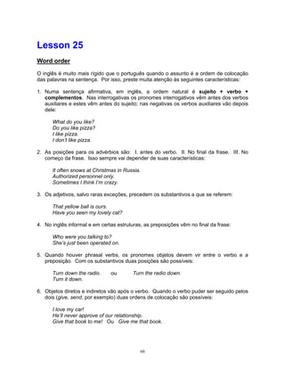 Lesson 25
Word order

O inglês é muito mais rígido que o português quando o assunto é a ordem de colocação
das palavras na sentença. Por isso, preste muita atenção às seguintes características:

1. Numa sentença afirmativa, em inglês, a ordem natural é sujeito + verbo +
   complementos. Nas interrogativas os pronomes interrogativos vêm antes dos verbos
   auxiliares e estes vêm antes do sujeito; nas negativas os verbos auxiliares vão depois
   dele:

      What do you like?
      Do you like pizza?
      I like pizza.
      I don’t like pizza.

2. As posições para os advérbios são: I. antes do verbo. II. No final da frase. III. No
   começo da frase. Isso sempre vai depender de suas características:

      It often snows at Christmas in Russia.
      Authorized personnel only.
      Sometimes I think I’m crazy.

3. Os adjetivos, salvo raras exceções, precedem os substantivos a que se referem:

      That yellow ball is ours.
      Have you seen my lovely cat?

4. No inglês informal e em certas estruturas, as preposições vêm no final da frase:

      Who were you talking to?
      She’s just been operated on.

5. Quando houver phrasal verbs, os pronomes objetos devem vir entre o verbo e a
   preposição. Com os substantivos duas posições são possíveis:

      Turn down the radio.     ou        Turn the radio down.
      Turn it down.

6. Objetos diretos e indiretos vão após o verbo. Quando o verbo puder ser seguido pelos
   dois (give, send, por exemplo) duas ordens de colocação são possíveis:

      I love my car!
      He’ll never approve of our relationship.
      Give that book to me! Ou Give me that book.




                                            60
 