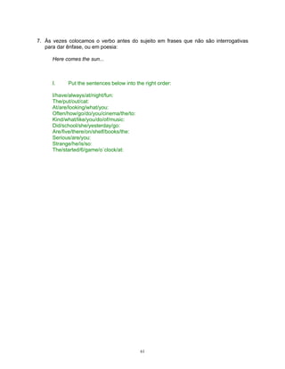 7. Às vezes colocamos o verbo antes do sujeito em frases que não são interrogativas
   para dar ênfase, ou em poesia:

      Here comes the sun...



      I.    Put the sentences below into the right order:

      I/have/always/at/night/fun:
      The/put/out/cat:
      At/are/looking/what/you:
      Often/how/go/do/you/cinema/the/to:
      Kind/what/like/you/do/of/music:
      Did/school/she/yesterday/go:
      Are/five/there/on/shelf/books/the:
      Serious/are/you:
      Strange/he/is/so:
      The/started/6/game/o´clock/at:




                                           61
 