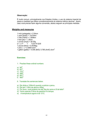 Observação:

    É muito comum, principalmente nos Estados Unidos, o uso do sistema imperial de
    pesos e medidas que difere consideravelmente do sistema métrico decimal. Assim,
    caso você precise fazer alguma conversão, abaixo seguem as principais medidas:


Weights and measures

    1 inch (polegada) = 2.54cm
    1 yard (jarda) = 0.9144m
    1 mile (milha) = 1.609km
    1 foot (pé) = 30cm
    1 ounce (onça) = 28.35g
    C      F       =     Tc/5=Tf-32/9
    1 pound (libra) = 0.4536kg
    1 pint ( - ) = 0.5683 dcm3
    1 gallon (galão) = 4.546 (BrE)/ 3.785 (AmE) dcm3



    Exercises:


    1. Practise these ordinal numbers:

    a)   56th
    b)   62nd
    c)   123rd
    d)   568th
    e)   891st
    f)   900th

    II. Translate the sentences below:

    a)   Ele dirijia a 120km/h quando a polícia o parou.
    b)   Ele tem 1.85m de altura e 95kg.
    c)   Por favor, você poderia me dar 2kg de carne e 2l de leite?
    d)   Tenho apenas 5 litros de gasolina no tanque.
    e)    A temperatura agora é de 12 C.




                                           63
 