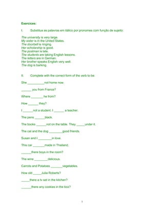 Exercices:

I.    Substitua as palavras em itálico por pronomes com função de sujeito:

The university is very large.
My sister is in the United States.
The doorbell is ringing.
Her scholarship is good.
The postman is late.
The students are taking English lessons.
The letters are in German.
Her brother speaks English very well.
The dog is barking.


II.   Complete with the correct form of the verb to be:

She __________not home now.

______ you from France?

Where _______ he from?

How ______ they?

I ______not a student. I ______ a teacher.

The pens ______black.

The books ______not on the table. They _____under it.

The cat and the dog ________good friends.

Susan and I ________in love.

This car _______made in Thailand.

______there boys in the room?

The wine ________delicious.

Carrots and Potatoes _______vegetables.

How old _____Julia Roberts?

_____there a tv set in the kitchen?

______there any cookies in the box?



                                             7
 