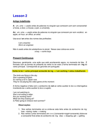 Lesson 2
Artigo Indefinido

A: um, uma      usado antes de palavras no singular que comecem com som consonantal:
a horse, a door, a mouse, a pen, a university.

An: um, uma      usado antes de palavras no singular que comecem por som vocálico: an
apple, an hour, an office, an artist.

Usa-se a / an antes dos nomes das profissões:

      I am a teacher.
      She’s an engineer.

Não é usado antes de substantivos no plural. Nesse caso coloca-se some:
                        a boy     some boys


Present Continuous

Descreve, geralmente, uma ação que está acontecendo agora, no momento da fala. É
formado com as formas do presente do verbo to be mais a forma terminada em -ing do
verbo principal. Corresponde ao gerúndio em português:

Verbo to be + verbo principal acrescido de ing      I am working = estou trabalhando

The birds are flying in the sky.
She’s speaking English.
It’s raining a lot in Japan now.
They’re not playing the video-game at the moment.

A forma negativa é feita com o acréscimo de not ao verbo auxiliar to be e a interrogativa
invertendo-se o verbo auxiliar to be e o sujeito:

I am not watching tv.
She’s not writing a letter.
Are you working hard?
What are they looking at?
Is Peter going to Greece next summer?

      Observações:

      1. Nos verbos terminados em e omite-se esta letra antes do acréscimo de ing:
         lose losing; make      making
      2. Nos verbos curtos terminados em c-v-c (consoante+vogal+consoante) dobra-se
         a consoante final antes do acréscimo de -ing: stop stopping; get getting


                                            8
 