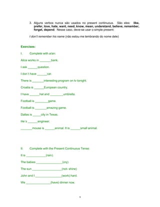 3. Alguns verbos nunca são usados no present continuous. São eles: like,
         prefer, love, hate, want, need, know, mean, understand, believe, remember,
         forget, depend. Nesse caso, deve-se usar o simple present:

      I don’t remember his name (não estou me lembrando do nome dele)


Exercises:

I.    Complete with a/an:

Alice works in _______bank.

I ask ______question.

I don´t have ______car.

There is _______interesting program on tv tonight.

Croatia is ______European country.

I have ______hat and ________umbrella.

Football is ________game.

Football is _______amazing game.

Dallas is _____city in Texas.

He´s ______engineer.

_______mouse is ______animal. It is ______small animal.




II.   Complete with the Present Continuous Tense:

It is ____________(rain).

The babies ________________(cry)

The sun __________________(not- shine)

John and I ________________(work) hard.

We _______________(have) dinner now.



                                            9
 