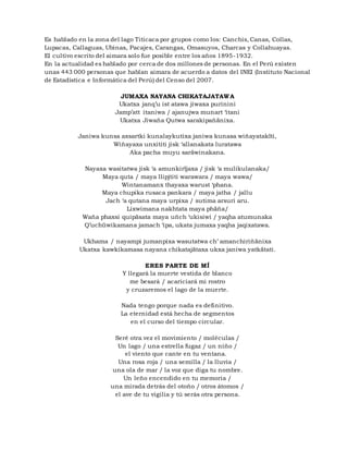 Es hablado en la zona del lago Titicaca por grupos como los: Canchis, Canas, Collas,
Lupacas, Callaguas, Ubinas, Pacajes, Carangas, Omasuyos, Charcas y Collahuayas.
El cultivo escrito del aimara solo fue posible entre los años 1895-1932.
En la actualidad es hablado por cerca de dos millones de personas. En el Perú existen
unas 443 000 personas que hablan aimara de acuerdo a datos del INEI (Instituto Nacional
de Estadística e Informática del Perú) del Censo del 2007.
JUMAXA NAYANA CHIKATAJATAWA
Ukatxa janq’u ist atawa jiwaxa purinini
Jamp’att itaniwa / ajanujwa munart ‘itani
Ukatxa Jiwaña Qutwa sarakipañänixa.
Janiwa kunsa axsartki kunalaykutixa janiwa kunasa wiñayatakïti,
Wiñayaxa unxititi jisk ‘allanakata luratawa
Aka pacha muyu saräwinakana.
Nayaxa wasitatwa jisk ‘a amunkirïjaxa / jisk ‘a mulikulanaka/
Maya quta / maya llipjtiti warawara / maya wawa/
Wintanamanx thayaxa warust ‘phana.
Maya chupika rusaca pankara / maya jatha / jallu
Jach ‘a qutana maya urpixa / sutima arsuri aru.
Lixwimana nakhtata maya phäña/
Waña phaxsi quipäsata maya uñch ‘ukisiwi / yaqha atumunaka
Q’uchüwikamana jamach ‘ipa, ukata jumaxa yaqha jaqixatawa.
Ukhama / nayampi jumanpixa wasutatwa ch’ amanchiriñänixa
Ukatxa kawkikamasa nayana chikatajätaxa ukxa janiwa yatkätati.
ERES PARTE DE MÍ
Y llegará la muerte vestida de blanco
me besará / acariciará mi rostro
y cruzaremos el lago de la muerte.
Nada tengo porque nada es definitivo.
La eternidad está hecha de segmentos
en el curso del tiempo circular.
Seré otra vez el movimiento / moléculas /
Un lago / una estrella fugaz / un niño /
el viento que cante en tu ventana.
Una rosa roja / una semilla / la lluvia /
una ola de mar / la voz que diga tu nombre.
Un leño encendido en tu memoria /
una mirada detrás del otoño / otros átomos /
el ave de tu vigilia y tú serás otra persona.
 