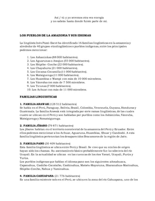 Así / tú y yo seremos otra vez energía
y no sabrás hasta donde fuiste parte de mí.
LOS PUEBLOS DE LA AMAZONIA Y SUS IDIOMAS
La lingüista Inés Pozzi-Escot ha identificado 16 familias lingüísticas en la amazonia y
alrededor de 40 grupos etnolingüísticos o pueblos indígenas, entre los principales
podemos mencionar:
1. Los Ashaninkas (88 000 habitantes).
2. Los Aguarunas o Awajun (55 000 habitantes).
3. Los Shipibo- Conibo (22 000 habitantes).
4. Los Chayahuita (21 000 habitantes).
5. Los Cocama-Cocamilla (11 000 habitantes).
6. Los Matsiguenga (11 000 habitantes).
7. Los Huambisa o Wampi con más de 10 000 miembros.
8. Los Yánesha con más de 7 500 miembros.
9. Los Ticunas (7 000 habitantes).
10. Los Achuar con más de 11 000 miembros.
FAMILIAS LINGUISTICAS
1. FAMILIA ARAWAK (128 512 habitantes)
Se habla en el Perú, Paraguay, Bolivia, Brasil, Colombia, Venezuela, Guyana, Honduras y
Guatemala. La familia Arawak está integrada por siete ramas lingüísticas, de las cuales
cuatro se ubican en el Perú y son habladas por pueblos como los Asháninka, Yánesha,
Matsiguenga y Nomatsiguenga.
2. FAMILIA JÍBARO (79 871 habitantes)
Los jíbaros habitan en el territorio nororiental de la amazonia del Perú y Ecuador. Entre
ellos podemos mencionar a los Achuar, Aguaruna, Huambisa, Shuar y Candoshi. A esta
familia lingüística pertenecían los desaparecidos Bracamoros de la región de Jaén.
3. FAMILIA PANO (30 409 habitantes)
Esta familia lingüística se ubica entre Perú y Brasil. Se cree que su núcleo de origen
hayan sido los chamas. Su asentamiento básico probablemente fue la cabecera del río
Ucayali. En la actualidad se ubican en las cuencas de los ríos Yavarí, Ucayali, Purús y
Yurúa.
Los pueblos indígenas que hablan el idioma pano son los siguientes: aAmahuaca,
Capanahua, Cashibo-Cacataibo, Cashinahua, Matsés-Mayoruna, Sharanahua-Marinahua,
Shipibo-Conibo, Nahua y Yaminahua.
4. FAMILIA CAHUAPANA (21 776 habitantes)
Es una familia existente solo en el Perú, se ubica en la zona del río Cahuapana, uno de los
 