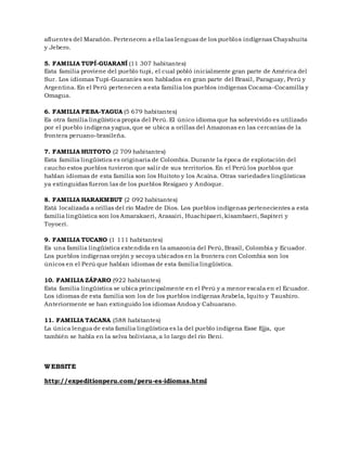 afluentes del Marañón. Pertenecen a ella las lenguas de los pueblos indígenas Chayahuita
y Jebero.
5. FAMILIA TUPÍ-GUARANÍ (11 307 habitantes)
Esta familia proviene del pueblo tupi, el cual pobló inicialmente gran parte de América del
Sur. Los idiomas Tupí-Guaraníes son hablados en gran parte del Brasil, Paraguay, Perú y
Argentina. En el Perú pertenecen a esta familia los pueblos indígenas Cocama-Cocamilla y
Omagua.
6. FAMILIA PEBA-YAGUA (5 679 habitantes)
Es otra familia lingüística propia del Perú. El único idioma que ha sobrevivido es utilizado
por el pueblo indígena yagua, que se ubica a orillas del Amazonas en las cercanías de la
frontera peruano-brasileña.
7. FAMILIA HUITOTO (2 709 habitantes)
Esta familia lingüística es originaria de Colombia. Durante la época de explotación del
caucho estos pueblos tuvieron que salir de sus territorios. En el Perú los pueblos que
hablan idiomas de esta familia son los Huitoto y los Acaína. Otras variedades lingüísticas
ya extinguidas fueron las de los pueblos Resígaro y Andoque.
8. FAMILIA HARAKMBUT (2 092 habitantes)
Está localizada a orillas del río Madre de Dios. Los pueblos indígenas pertenecientes a esta
familia lingüística son los Amarakaeri, Arasairi, Huachipaeri, kisambaeri, Sapiteri y
Toyoeri.
9. FAMILIA TUCANO (1 111 habitantes)
Es una familia lingüística extendida en la amazonia del Perú, Brasil, Colombia y Ecuador.
Los pueblos indígenas orejón y secoya ubicados en la frontera con Colombia son los
únicos en el Perú que hablan idiomas de esta familia lingüística.
10. FAMILIA ZÁPARO (922 habitantes)
Esta familia lingüística se ubica principalmente en el Perú y a menor escala en el Ecuador.
Los idiomas de esta familia son los de los pueblos indígenas Arabela, Iquito y Taushiro.
Anteriormente se han extinguido los idiomas Andoa y Cahuarano.
11. FAMILIA TACANA (588 habitantes)
La única lengua de esta familia lingüística es la del pueblo indígena Esse Ejja, que
también se habla en la selva boliviana, a lo largo del río Beni.
WEBSITE
http://expeditionperu.com/peru-es-idiomas.html
 