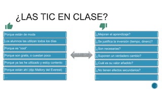 ¿Mejoran el aprendizaje?
¿Se justifica la inversión (tiempo, dinero)?
¿Son necesarias?
¿Suponen un verdadero cambio?
¿Cuál es su valor añadido?
¿No tienen efectos secundarios?
…
Porque están de moda
Los alumnos las utilizan todos los días
Porque es “cool”
Porque son gratis, o cuestan poco
Porque ya las he utilizado y estoy contento
Porque están ahí (dijo Mallory del Everest)
…
 