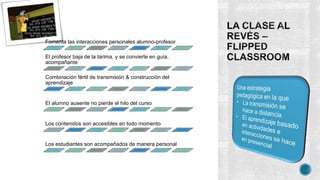 Fomenta las interacciones personales alumno-profesor
El profesor baja de la tarima, y se convierte en guía,
acompañante
Combinación fértil de transmisión & construcción del
aprendizaje
El alumno ausente no pierde el hilo del curso
Los contenidos son accesibles en todo momento
Los estudiantes son acompañados de manera personal
 