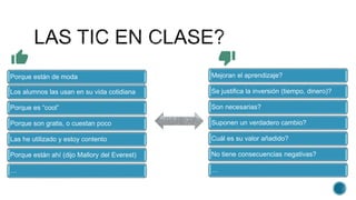 Mejoran el aprendizaje?
Se justifica la inversión (tiempo, dinero)?
Son necesarias?
Suponen un verdadero cambio?
Cuál es su valor añadido?
No tiene consecuencias negativas?
…
Porque están de moda
Los alumnos las usan en su vida cotidiana
Porque es “cool”
Porque son gratis, o cuestan poco
Las he utilizado y estoy contento
Porque están ahí (dijo Mallory del Everest)
…
 