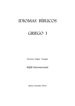 IDIOMAS BÍBLICOS
GRIEGO I
	
	
	
	
	
	
	
	
	
	
	
Profesor: Edgar Yungán
EQEB Internacional
	
	
	
	
	
	
	
	
	
Quito, Ecuador 2016
	
	
	
	
 