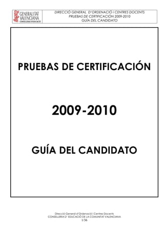DIRECCIÓ GENERAL D’ORDENACIÓ i CENTRES DOCENTS
PRUEBAS DE CERTIFICACIÓN 2009-2010
GUÍA DEL CANDIDATO
Direcció General d’Ordenació i Centres Docents
CONSELLERIA D’ EDUCACIÓ DE LA COMUNITAT VALENCIANA
1/36
PRUEBAS DE CERTIFICACIÓN
2009-2010
GUÍA DEL CANDIDATO
 