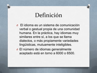 Definición
O El idioma es un sistema de comunicación
verbal o gestual propia de una comunidad
humana. En la práctica, hay idiomas muy
similares entre sí, a los que se llama
dialectos, o más propiamente variedades
lingüísticas, mutuamente inteligibles.
O El número de idiomas generalmente
aceptado está en torno a 6000 o 6500.
 
