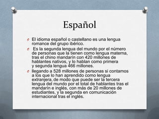 Español
O El idioma español o castellano es una lengua
romance del grupo ibérico.
O Es la segunda lengua del mundo por el número
de personas que la tienen como lengua materna,
tras el chino mandarín con 420 millones de
hablantes nativos, y lo hablan como primera
y segunda lengua 466 millones.
O llegando a 528 millones de personas si contamos
a los que lo han aprendido como lengua
extranjera, de modo que puede ser la tercera
lengua del mundo por el total de hablantes tras el
mandarín e inglés, con más de 20 millones de
estudiantes, y la segunda en comunicación
internacional tras el inglés.
 