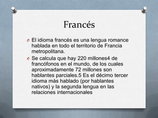 Francés
O El idioma francés es una lengua romance
hablada en todo el territorio de Francia
metropolitana.
O Se calcula que hay 220 millones4 de
francófonos en el mundo, de los cuales
aproximadamente 72 millones son
hablantes parciales.5 Es el décimo tercer
idioma más hablado (por hablantes
nativos) y la segunda lengua en las
relaciones internacionales
 