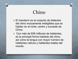 Chino
O El mandarín es el conjunto de dialectos
del chino mutuamente inteligibles que se
hablan en el norte, centro y suroeste de
China.
O Con más de 836 millones de hablantes,
es la principal forma hablada del chino,
así como la lengua con mayor número de
hablantes nativos y hablantes totales del
mundo.
 