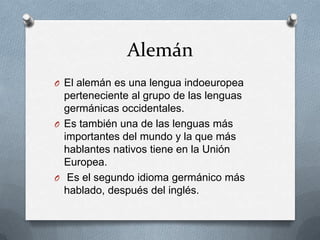 Alemán
O El alemán es una lengua indoeuropea
perteneciente al grupo de las lenguas
germánicas occidentales.
O Es también una de las lenguas más
importantes del mundo y la que más
hablantes nativos tiene en la Unión
Europea.
O Es el segundo idioma germánico más
hablado, después del inglés.
 