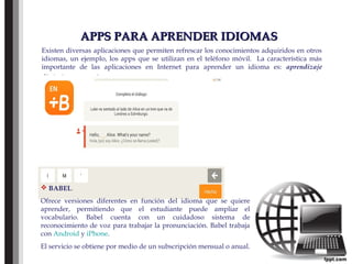 APPS PARA APRENDER IDIOMASAPPS PARA APRENDER IDIOMAS
Existen diversas aplicaciones que permiten refrescar los conocimientos adquiridos en otros
idiomas, un ejemplo, los apps que se utilizan en el teléfono móvil. La característica más
importante de las aplicaciones en Internet para aprender un idioma es: aprendizaje
dinámico y atractivo.
 BABEL.
Ofrece versiones diferentes en función del idioma que se quiere
aprender, permitiendo que el estudiante puede ampliar el
vocabulario. Babel cuenta con un cuidadoso sistema de
reconocimiento de voz para trabajar la pronunciación. Babel trabaja
con Android y iPhone.
El servicio se obtiene por medio de un subscripción mensual o anual.
 