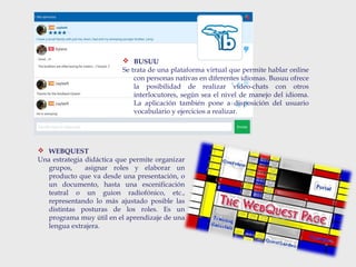  BUSUU
Se trata de una plataforma virtual que permite hablar online
con personas nativas en diferentes idiomas. Busuu ofrece
la posibilidad de realizar vídeo-chats con otros
interlocutores, según sea el nivel de manejo del idioma.
La aplicación también pone a disposición del usuario
vocabulario y ejercicios a realizar.
 WEBQUEST
Una estrategia didáctica que permite organizar
grupos, asignar roles y elaborar un
producto que va desde una presentación, o
un documento, hasta una escenificación
teatral o un guion radiofónico, etc.,
representando lo más ajustado posible las
distintas posturas de los roles. Es un
programa muy útil en el aprendizaje de una
lengua extrajera.
 
