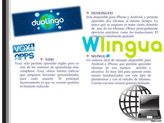  DUOLINGUO
Está disponible para iPhone y Android, y permite
aprender dos idiomas al mismo tiempo. Lo
único que se requiere es tener cierto dominio
de uno de los idiomas. Ofrece principalmente
ejercicios prácticos, como las traducciones. El
sistema es totalmente gratuito
 VOXI
Voxy solo permite aprender inglés pero es
uno de los sistemas de aprendizaje más
completos. Voxy ofrece tutores nativos
que preparan lecciones personalizadas
para cada usuario. El principal
inconveniente es que su versión gratuita
es bastante reducida
 WLINGUA
Un sistema fácil de manejar disponible para
Android e iPhone, que permite aprender
idiomas de una manera sencilla y
atractiva. Es muy útil para quienes están
menos familiarizados con este tipo de
plataformas y con el estudio de idiomas.
Cuenta con una versión gratuita limitada.
 