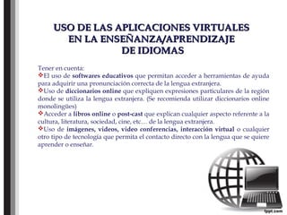 USO DE LAS APLICACIONES VIRTUALESUSO DE LAS APLICACIONES VIRTUALES
EN LA ENSEÑANZA/APRENDIZAJEEN LA ENSEÑANZA/APRENDIZAJE
DE IDIOMASDE IDIOMAS
Tener en cuenta:
El uso de softwares educativos que permitan acceder a herramientas de ayuda
para adquirir una pronunciación correcta de la lengua extranjera.
Uso de diccionarios online que expliquen expresiones particulares de la región
donde se utiliza la lengua extranjera. (Se recomienda utilizar diccionarios online
monolingües)
Acceder a libros online o post-cast que explican cualquier aspecto referente a la
cultura, literatura, sociedad, cine, etc… de la lengua extranjera.
Uso de imágenes, videos, video conferencias, interacción virtual o cualquier
otro tipo de tecnología que permita el contacto directo con la lengua que se quiere
aprender o enseñar.
 