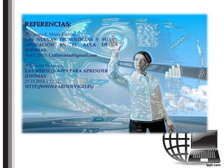 REFERENCIAS:REFERENCIAS:
 Correa F. Maria Fátima.
LAS NUEVAS TECNOLOGÍAS Y SU
APLICACIÓN EN EL AULA DE
IDIOMAS.
Abril/2010. Csifrevistad@gmail.com
 Sedeño Verónica.
LAS MEJORES APPS PARA APRENDER
IDIOMAS.
27.11.2014 | 12:12.
HTTP://WWW.FARODEVIGO.ES/
 