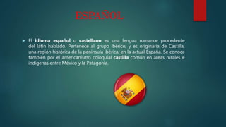 ESPAÑOL
 El idioma español o castellano es una lengua romance procedente
del latín hablado. Pertenece al grupo ibérico, y es originaria de Castilla,
una región histórica de la península ibérica, en la actual España. Se conoce
también por el americanismo coloquial castilla común en áreas rurales e
indígenas entre México y la Patagonia.
 