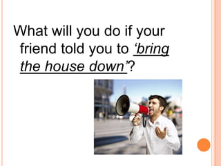 What will you do if your
friend told you to ‘bring
the house down’?
 