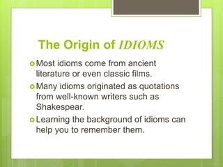 The Origin of IDIOMS
Most idioms come from ancient
literature or even classic films.
Many idioms originated as quotations
from well-known writers such as
Shakespear.
Learning the background of idioms can
help you to remember them.
 