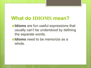What do IDIOMS mean?
Idioms are fun useful expressions that
usually can’t be understood by defining
the separate words.
Idioms need to be memorize as a
whole.
 