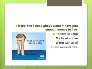  Keep one’s head above water = have just
enough money to live.
 It’s hard to keep
My head above
Water with all of
These medical bills.
 