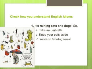 Check how you understand English Idioms
1. It’s raining cats and dogs! So,
a. Take an umbrella
b. Keep your pets aside
c. Watch out for falling animal
 