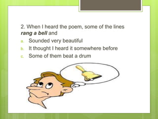 2. When I heard the poem, some of the lines
rang a bell and
a. Sounded very beautiful
b. It thought I heard it somewhere before
c. Some of them beat a drum
 