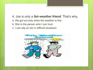 4. Joe is only a fair-weather friend. That’s why,
a. We got out only when the weather is fine
b. She is the person who I can trust
c. I can rely on her in difficult situations
 