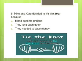 5. Mike and Kate decided to tie the knot
because
a. It had become undone
b. They love each other
c. They needed to save money
 