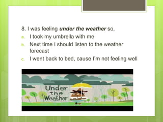 8. I was feeling under the weather so,
a. I took my umbrella with me
b. Next time I should listen to the weather
forecast
c. I went back to bed, cause I’m not feeling well
 