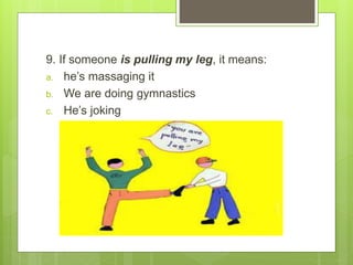 9. If someone is pulling my leg, it means:
a. he’s massaging it
b. We are doing gymnastics
c. He’s joking
 