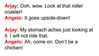 Arjay: Ooh, wow. Look at that roller
coaster!
Angelo: It goes upside-down!
Arjay: My stomach aches just looking at
it. I will not ride that.
Angelo: Ah, come on. Don’t be a
chicken!