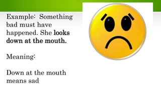 Example: Something
bad must have
happened. She looks
down at the mouth.
Meaning:
Down at the mouth
means sad