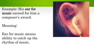 Example: His ear for
music earned for him a
composer’s award.
Meaning:
Ear for music means
ability to catch up the
rhythm of music.