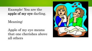 Example: You are the
apple of my eye darling.
Meaning:
Apple of my eye means
that one cherishes above
all others