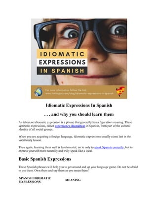 Idiomatic Expressions In Spanish
. . . and why you should learn them
An idiom or idiomatic expression is a phrase that generally has a figurative meaning. These
symbolic expressions, called expresiones idiomáticas in Spanish, form part of the cultural
identity of all social groups.
When you are acquiring a foreign language, idiomatic expressions usually come last in the
vocabulary lesson.
Then again, learning them well is fundamental, no to only to speak Spanish correctly, but to
express yourself more naturally and truly speak like a local.
Basic Spanish Expressions
These Spanish phrases will help you to get around and up your language game. Do not be afraid
to use them. Own them and say them as you mean them!
SPANISH IDIOMATIC
EXPRESSIONS
MEANING
 