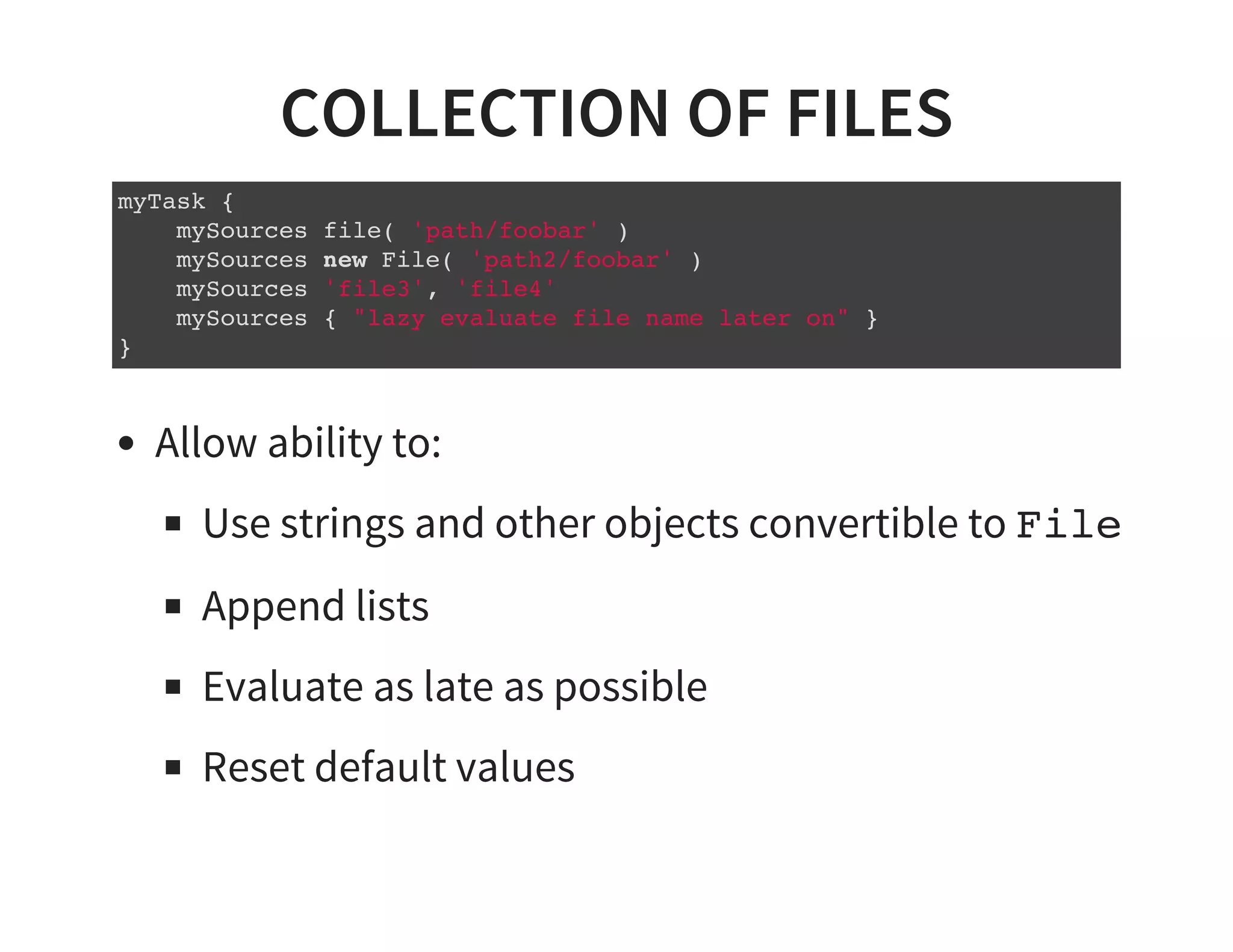 COLLECTION OF FILES
myTask {
mySources file( 'path/foobar' )
mySources new File( 'path2/foobar' )
mySources 'file3', 'file4'
mySources { "lazy evaluate file name later on" }
}
Allow ability to:
Use strings and other objects convertible to File
Append lists
Evaluate as late as possible
Reset default values
 
