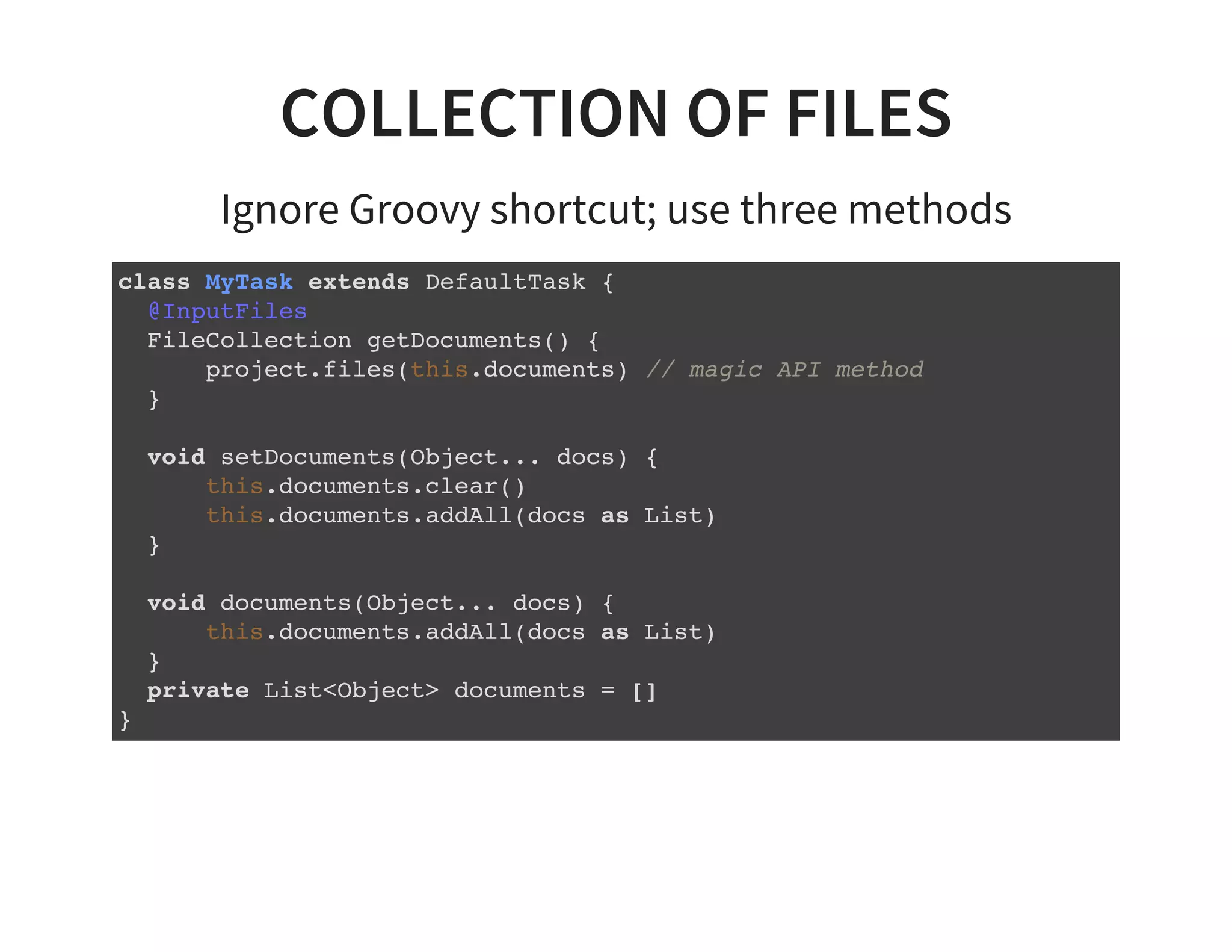 COLLECTION OF FILES
Ignore Groovy shortcut; use three methods
class MyTask extends DefaultTask {
@InputFiles
FileCollection getDocuments() {
project.files(this.documents) // magic API method
}
void setDocuments(Object... docs) {
this.documents.clear()
this.documents.addAll(docs as List)
}
void documents(Object... docs) {
this.documents.addAll(docs as List)
}
private List<Object> documents = []
}
 