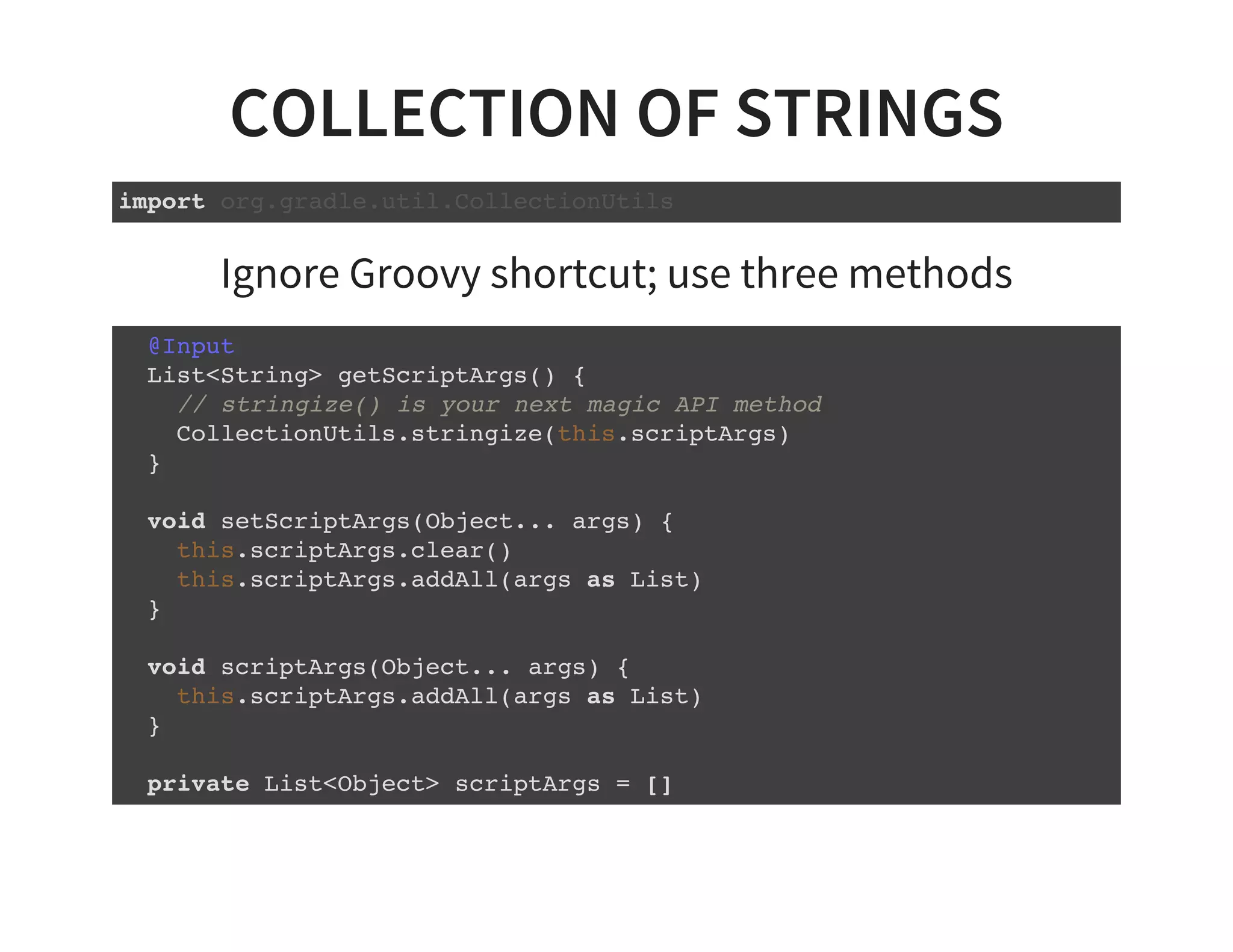 COLLECTION OF STRINGS
import org.gradle.util.CollectionUtils
Ignore Groovy shortcut; use three methods
@Input
List<String> getScriptArgs() {
// stringize() is your next magic API method
CollectionUtils.stringize(this.scriptArgs)
}
void setScriptArgs(Object... args) {
this.scriptArgs.clear()
this.scriptArgs.addAll(args as List)
}
void scriptArgs(Object... args) {
this.scriptArgs.addAll(args as List)
}
private List<Object> scriptArgs = []
 