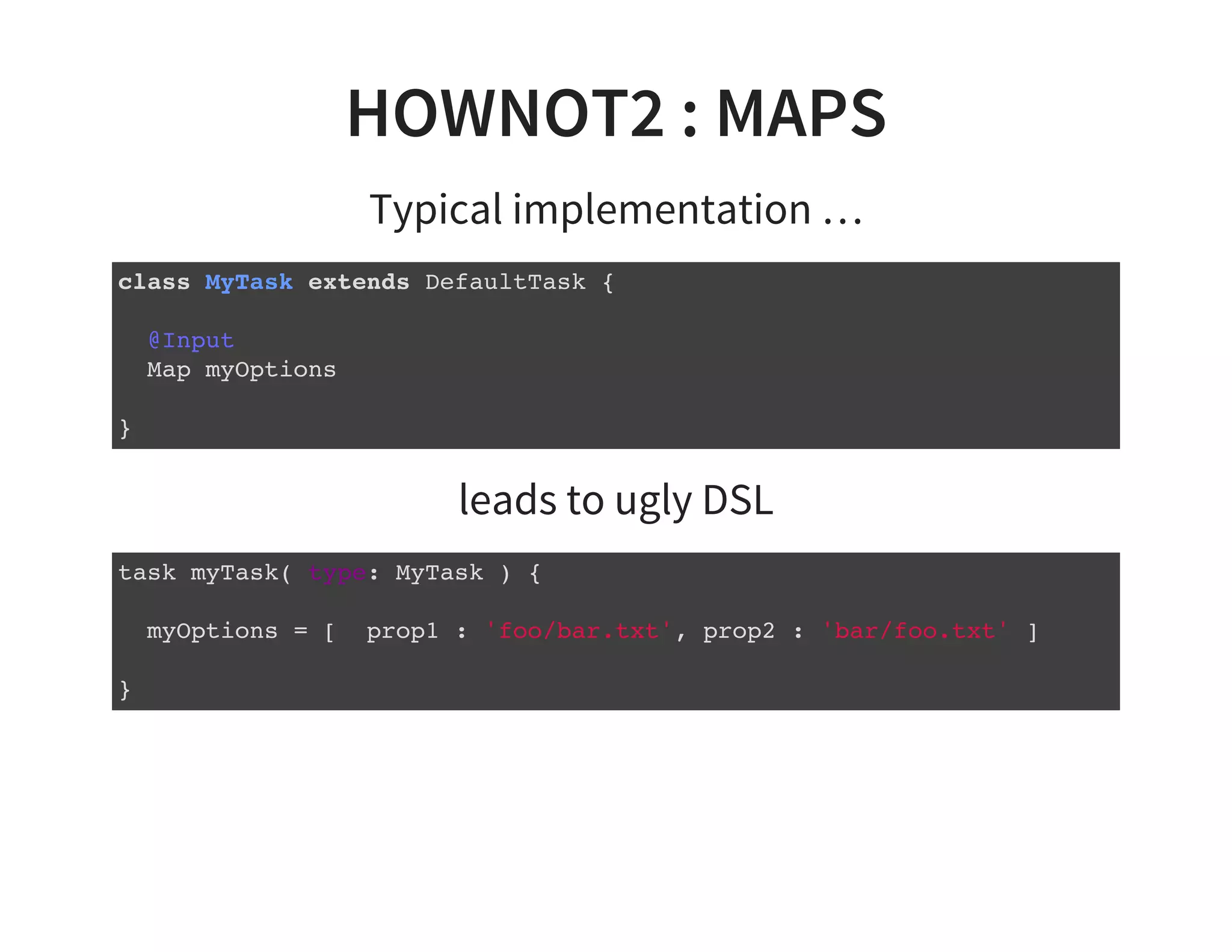 HOWNOT2 : MAPS
Typical implementation …
class MyTask extends DefaultTask {
@Input
Map myOptions
}
leads to ugly DSL
task myTask( type: MyTask ) {
myOptions = [ prop1 : 'foo/bar.txt', prop2 : 'bar/foo.txt' ]
}
 