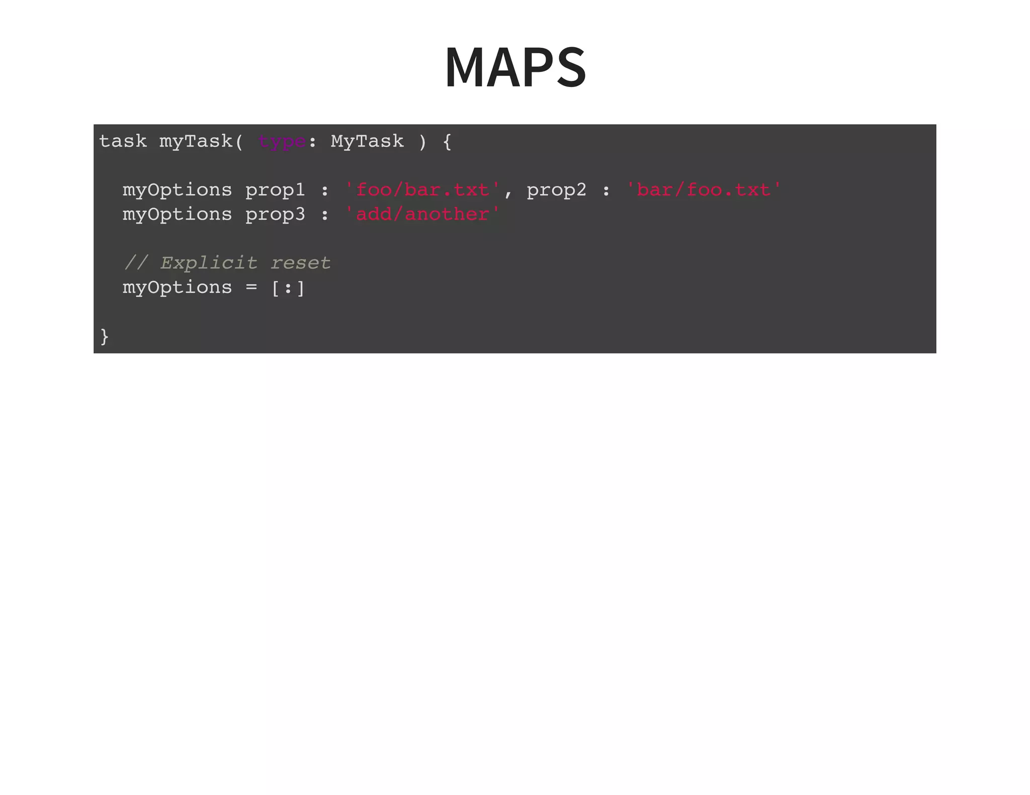 MAPS
task myTask( type: MyTask ) {
myOptions prop1 : 'foo/bar.txt', prop2 : 'bar/foo.txt'
myOptions prop3 : 'add/another'
// Explicit reset
myOptions = [:]
}
 