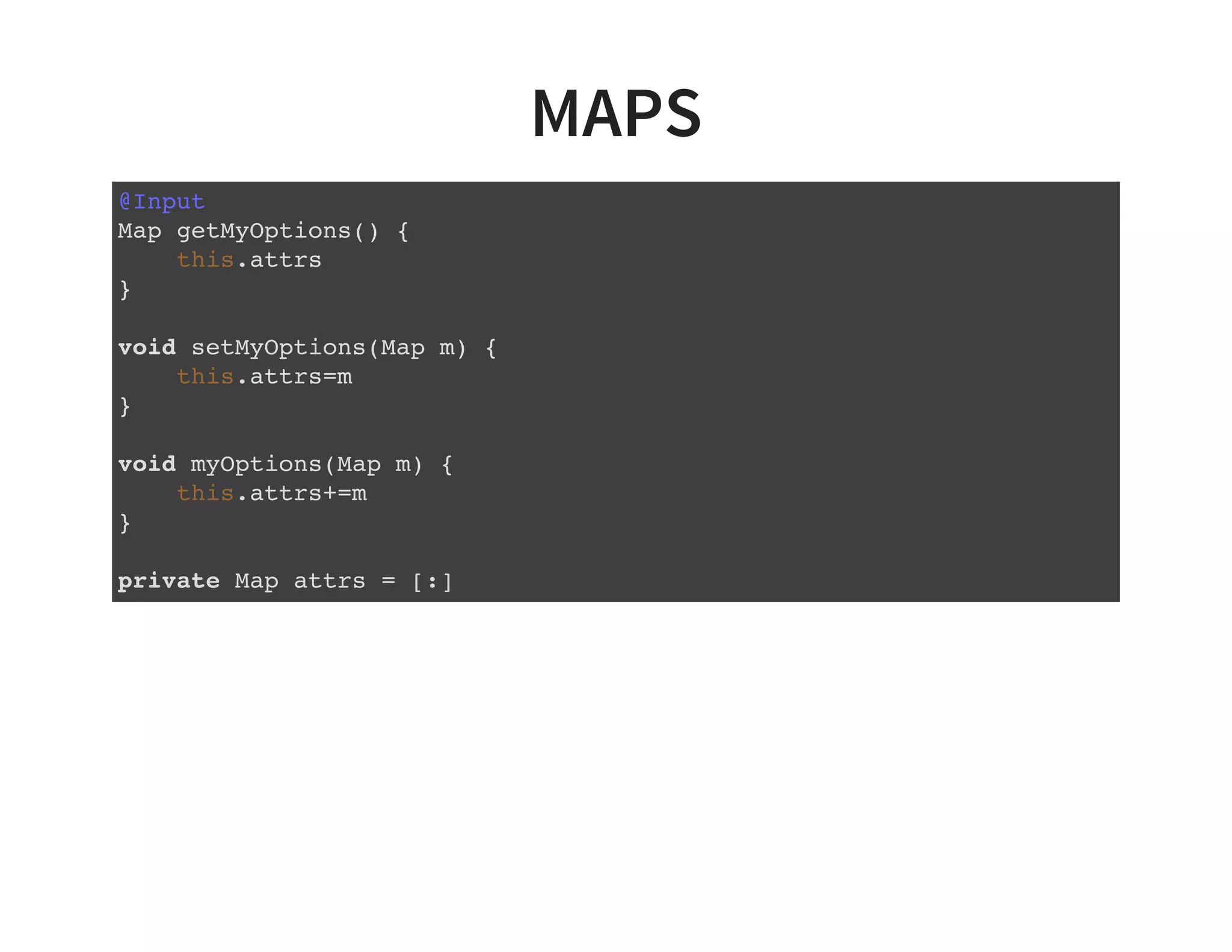 MAPS
@Input
Map getMyOptions() {
this.attrs
}
void setMyOptions(Map m) {
this.attrs=m
}
void myOptions(Map m) {
this.attrs+=m
}
private Map attrs = [:]
 