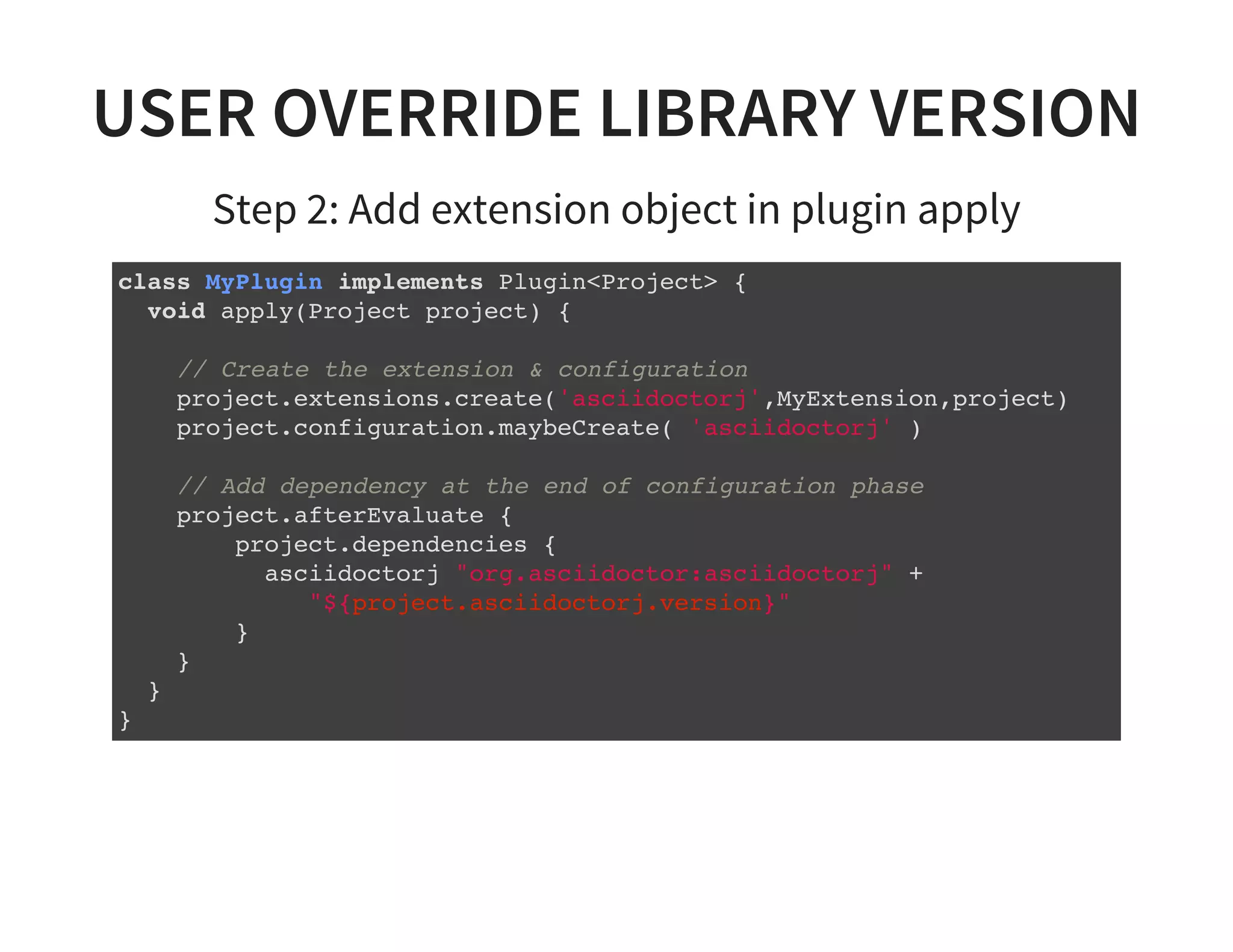 USER OVERRIDE LIBRARY VERSION
Step 2: Add extension object in plugin apply
class MyPlugin implements Plugin<Project> {
void apply(Project project) {
// Create the extension & configuration
project.extensions.create('asciidoctorj',MyExtension,project)
project.configuration.maybeCreate( 'asciidoctorj' )
// Add dependency at the end of configuration phase
project.afterEvaluate {
project.dependencies {
asciidoctorj "org.asciidoctor:asciidoctorj" +
"${project.asciidoctorj.version}"
}
}
}
}
 