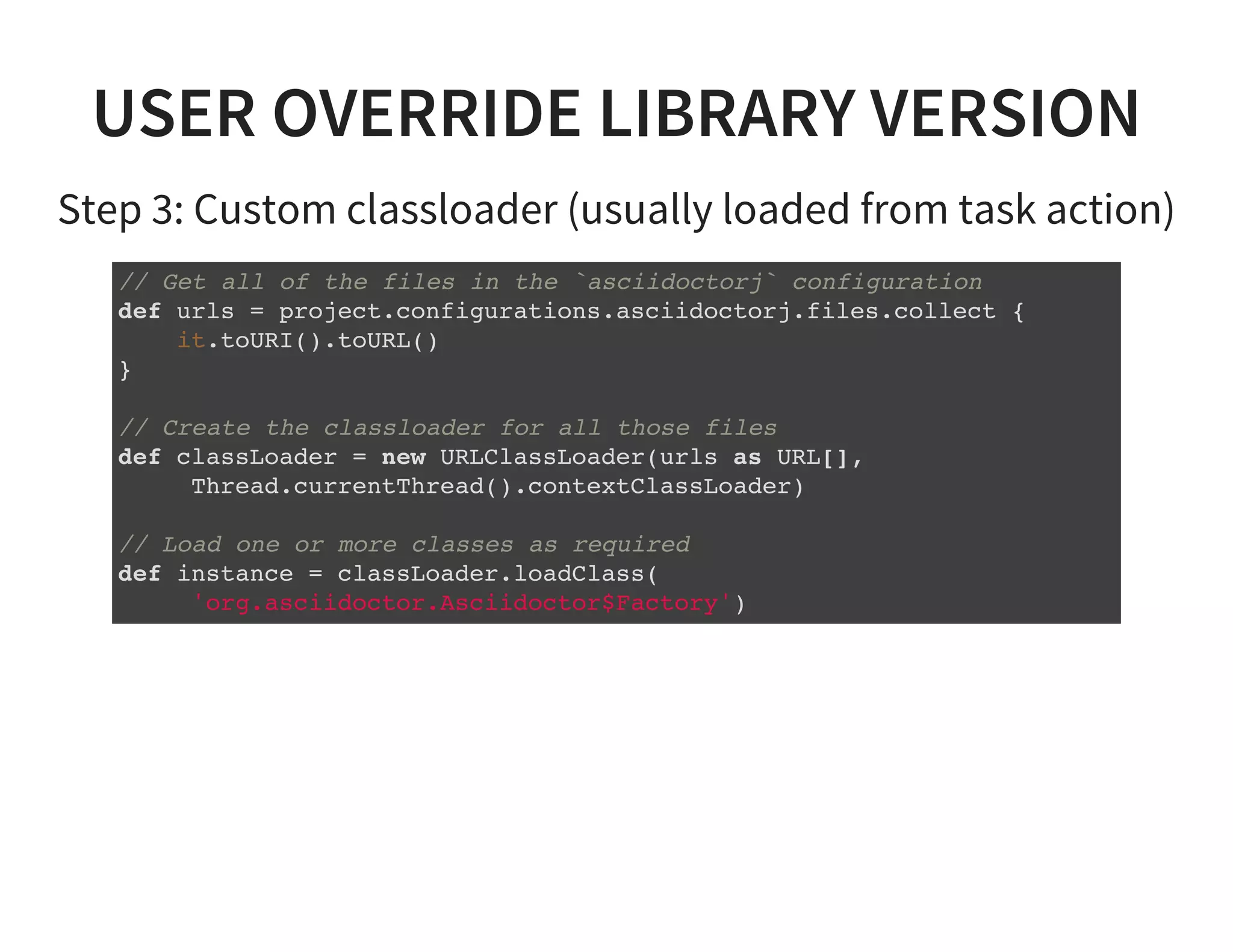 USER OVERRIDE LIBRARY VERSION
Step 3: Custom classloader (usually loaded from task action)
// Get all of the files in the `asciidoctorj` configuration
def urls = project.configurations.asciidoctorj.files.collect {
it.toURI().toURL()
}
// Create the classloader for all those files
def classLoader = new URLClassLoader(urls as URL[],
Thread.currentThread().contextClassLoader)
// Load one or more classes as required
def instance = classLoader.loadClass(
'org.asciidoctor.Asciidoctor$Factory')
 
