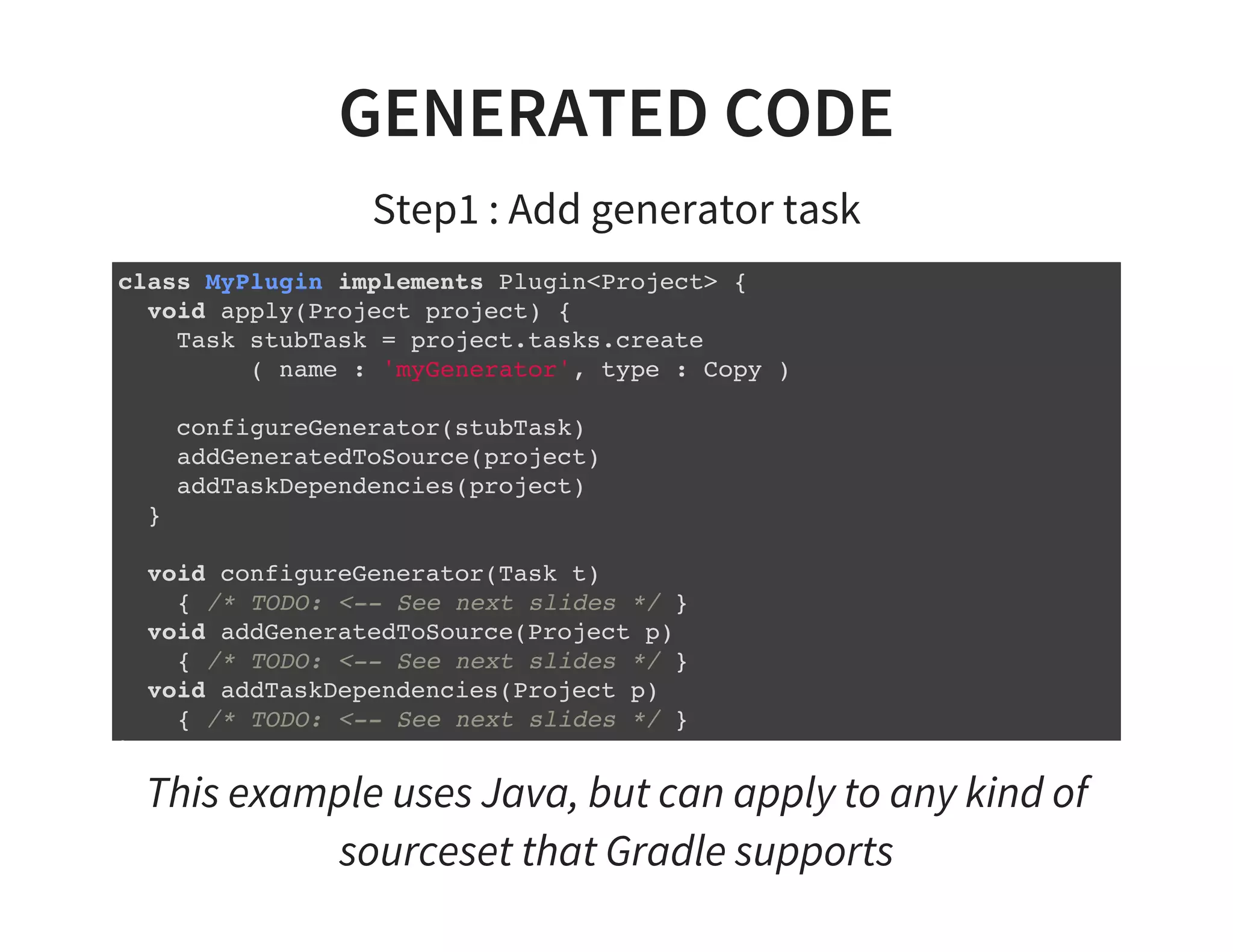 GENERATED CODE
Step1 : Add generator task
class MyPlugin implements Plugin<Project> {
void apply(Project project) {
Task stubTask = project.tasks.create
( name : 'myGenerator', type : Copy )
configureGenerator(stubTask)
addGeneratedToSource(project)
addTaskDependencies(project)
}
void configureGenerator(Task t)
{ /* TODO: <-- See next slides */ }
void addGeneratedToSource(Project p)
{ /* TODO: <-- See next slides */ }
void addTaskDependencies(Project p)
{ /* TODO: <-- See next slides */ }
}
This example uses Java, but can apply to any kind of
sourceset that Gradle supports
 